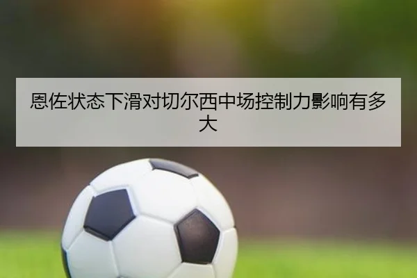 恩佐状态下滑对切尔西中场控制力影响有多大